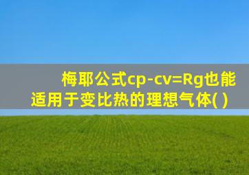 梅耶公式cp-cv=Rg也能适用于变比热的理想气体( )